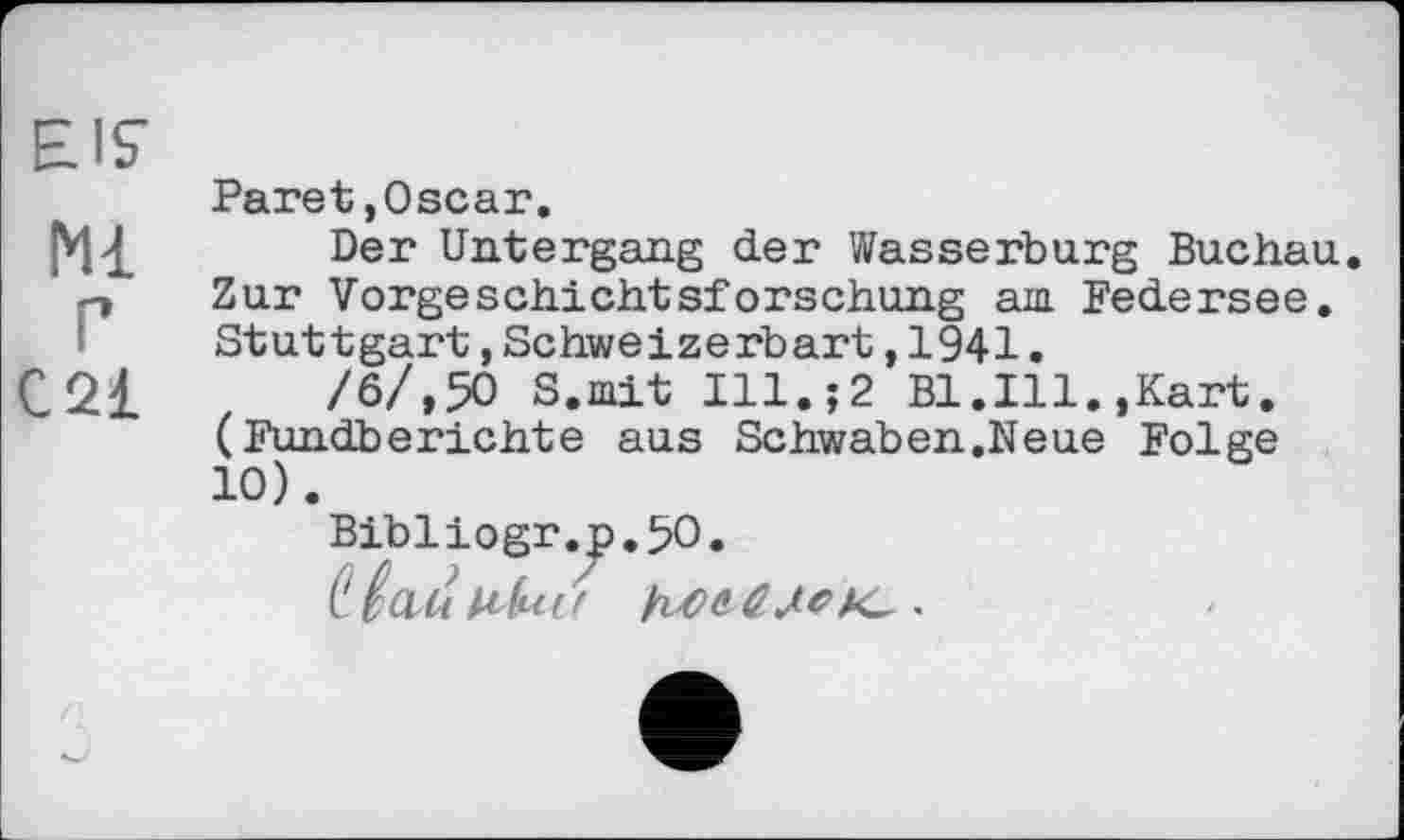 ﻿EIS’
Paret,Oscar.
Der Untergang der Wasserburg Buchau. Zur Vorgeschichtsforschung am Federsee. Stuttgart,Schweizerbart,1941.
C2£	/6/,50 S.mit Ill.;2 Bl.Ill.,Kart.
(Fundberichte aus Schwaben.Neue Folge 10).
Bibliogr.p.50.